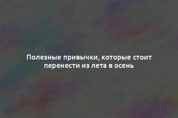Полезные привычки, которые стоит перенести из лета в осень