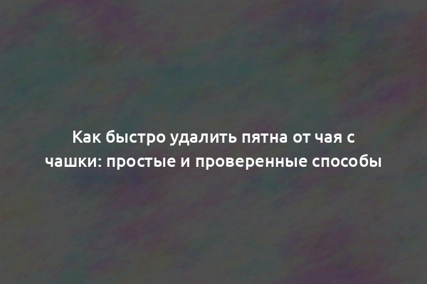 Как быстро удалить пятна от чая с чашки: простые и проверенные способы
