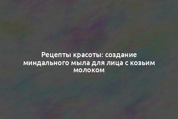 Рецепты красоты: создание миндального мыла для лица с козьим молоком