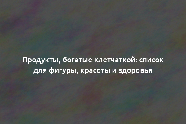 Продукты, богатые клетчаткой: список для фигуры, красоты и здоровья