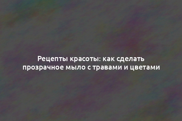Рецепты красоты: как сделать прозрачное мыло с травами и цветами