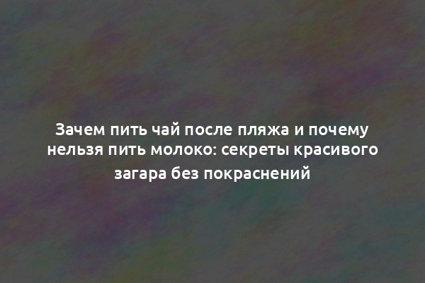 Зачем пить чай после пляжа и почему нельзя пить молоко: секреты красивого загара без покраснений