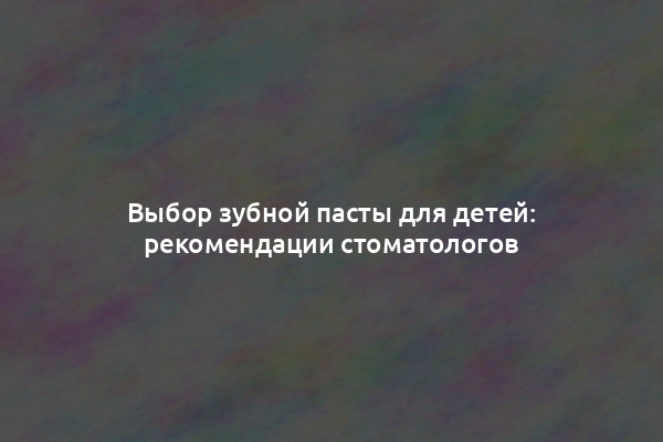 Выбор зубной пасты для детей: рекомендации стоматологов