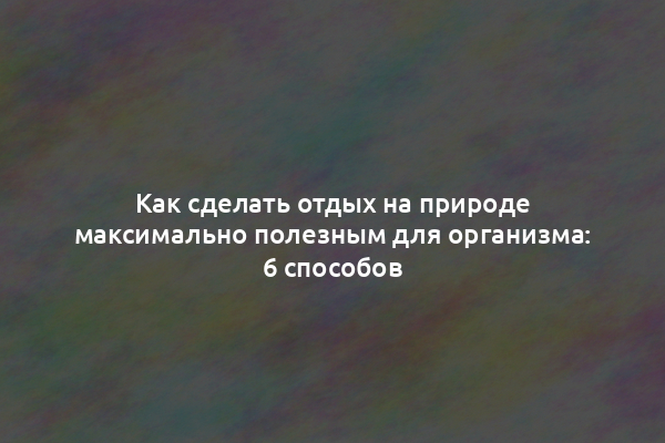 Как сделать отдых на природе максимально полезным для организма: 6 способов