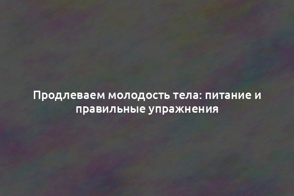 Продлеваем молодость тела: питание и правильные упражнения