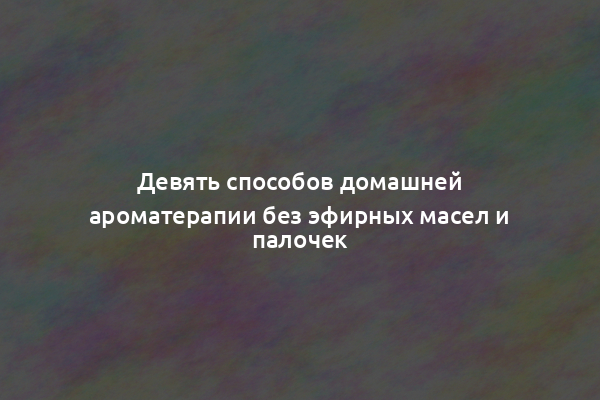 Девять способов домашней ароматерапии без эфирных масел и палочек
