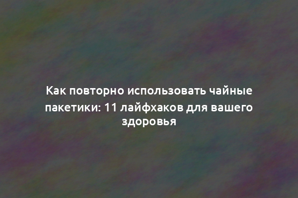 Как повторно использовать чайные пакетики: 11 лайфхаков для вашего здоровья