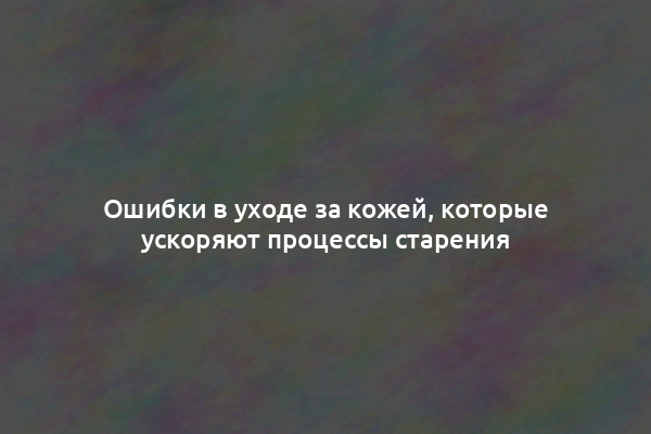 Ошибки в уходе за кожей, которые ускоряют процессы старения