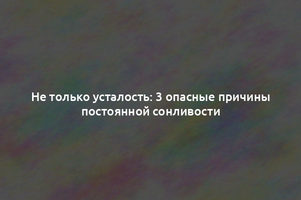 Не только усталость: 3 опасные причины постоянной сонливости
