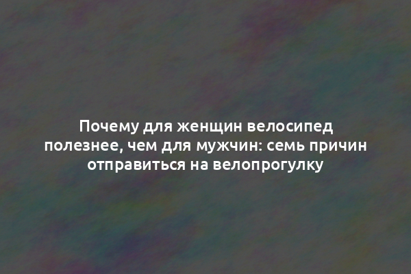 Почему для женщин велосипед полезнее, чем для мужчин: семь причин отправиться на велопрогулку