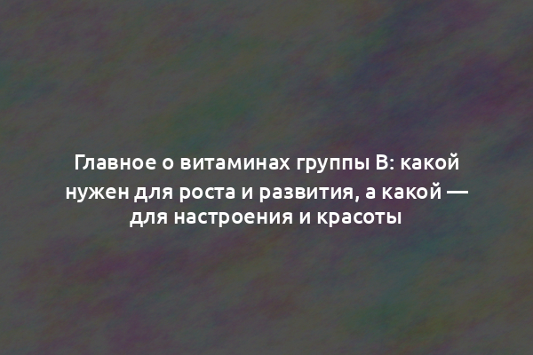 Главное о витаминах группы B: какой нужен для роста и развития, а какой — для настроения и красоты