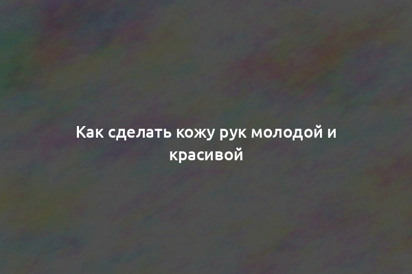 Как сделать кожу рук молодой и красивой