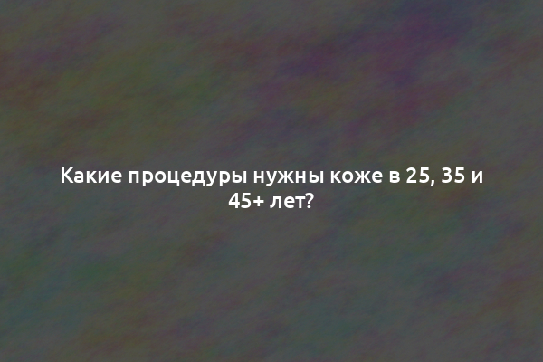 Какие процедуры нужны коже в 25, 35 и 45+ лет?
