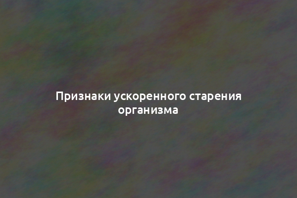 Признаки ускоренного старения организма