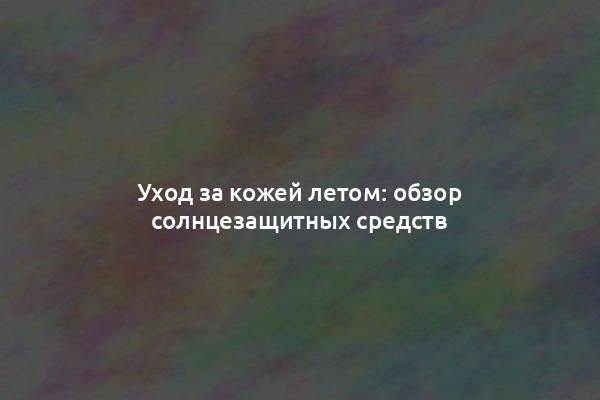 Уход за кожей летом: обзор солнцезащитных средств