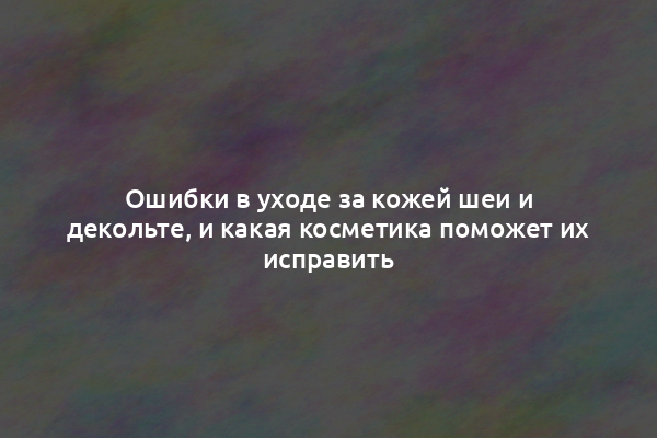 Ошибки в уходе за кожей шеи и декольте, и какая косметика поможет их исправить