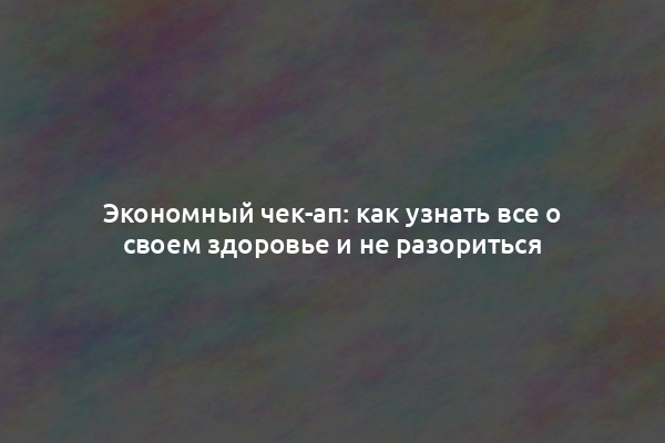 Экономный чек-ап: как узнать все о своем здоровье и не разориться