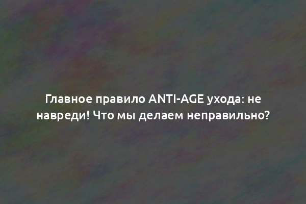 Главное правило anti-age ухода: не навреди! Что мы делаем неправильно?