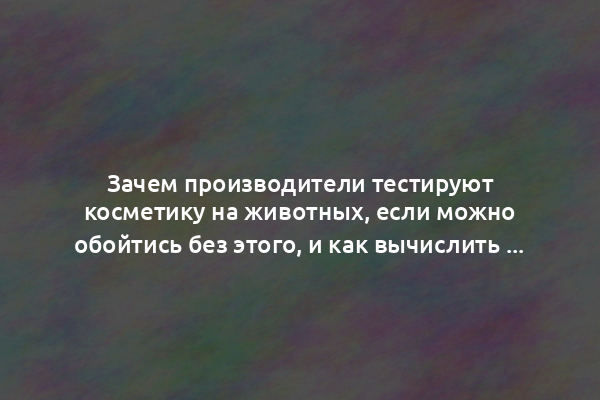 Зачем производители тестируют косметику на животных, если можно обойтись без этого, и как вычислить этичный бренд по этикетке