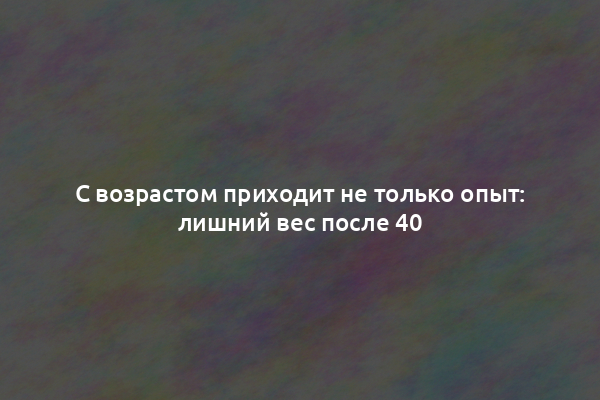 С возрастом приходит не только опыт: лишний вес после 40