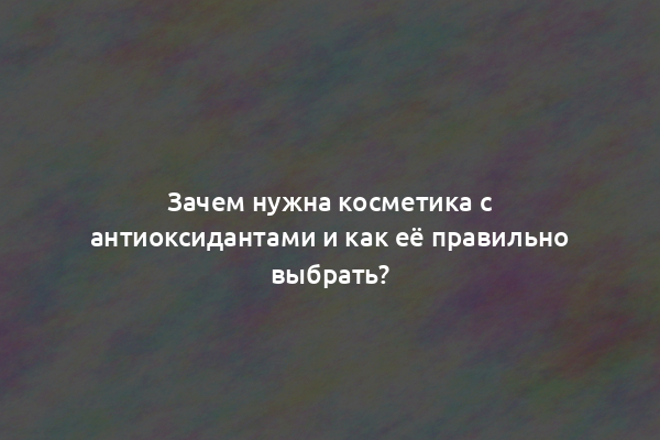 Зачем нужна косметика с антиоксидантами и как её правильно выбрать?