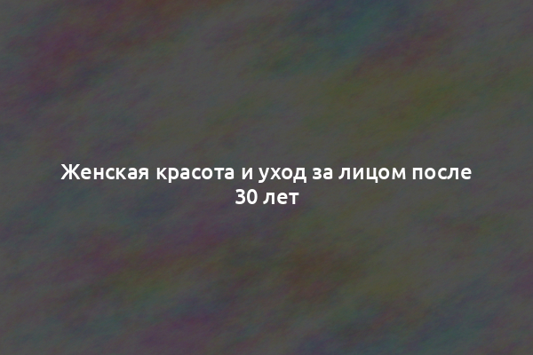Женская красота и уход за лицом после 30 лет