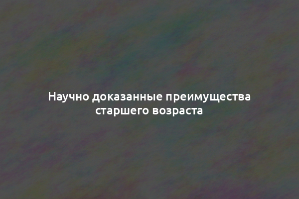 Научно доказанные преимущества старшего возраста