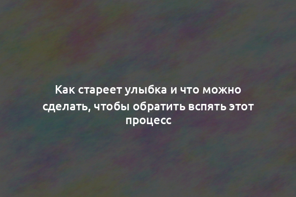 Как стареет улыбка и что можно сделать, чтобы обратить вспять этот процесс