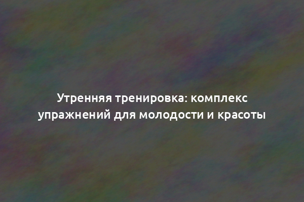 Утренняя тренировка: комплекс упражнений для молодости и красоты