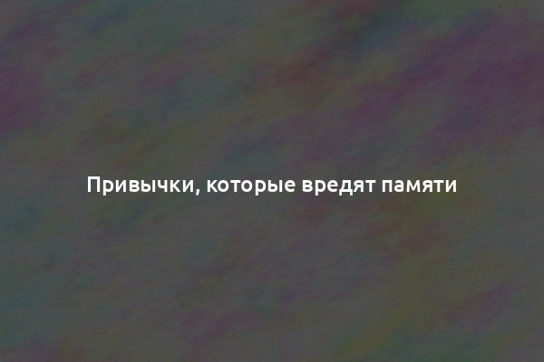 Привычки, которые вредят памяти