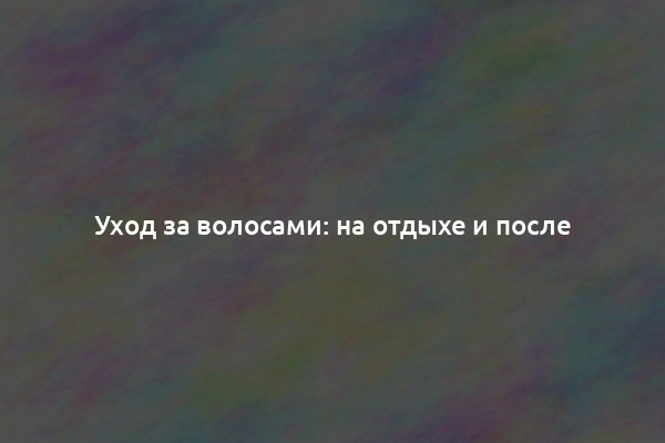 Уход за волосами: на отдыхе и после