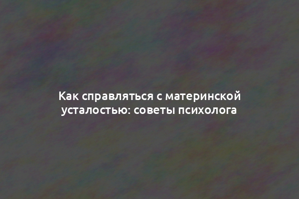 Как справляться с материнской усталостью: советы психолога