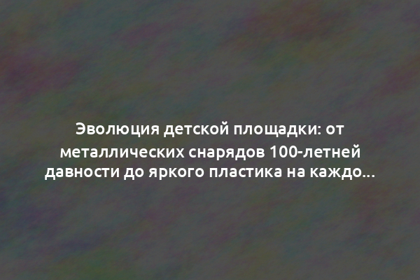 Эволюция детской площадки: от металлических снарядов 100-летней давности до яркого пластика на каждой даче