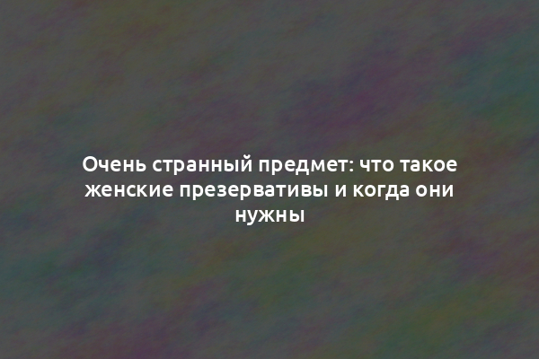 Очень странный предмет: что такое женские презервативы и когда они нужны