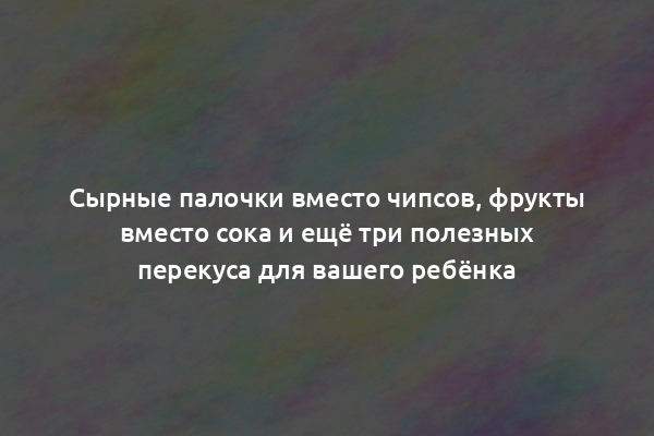 Сырные палочки вместо чипсов, фрукты вместо сока и ещё три полезных перекуса для вашего ребёнка