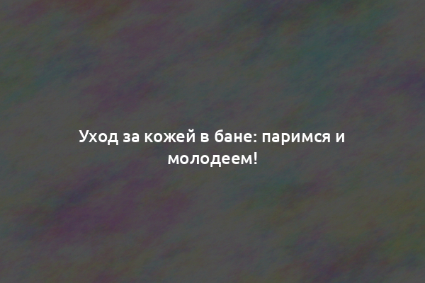 Уход за кожей в бане: паримся и молодеем!