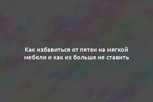 Как избавиться от пятен на мягкой мебели и как их больше не ставить