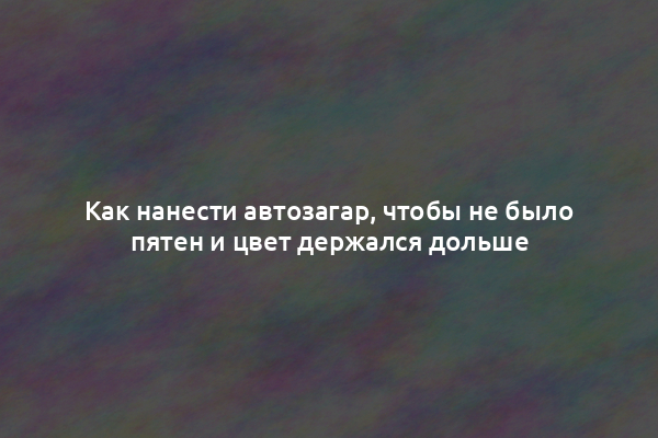 Как нанести автозагар, чтобы не было пятен и цвет держался дольше