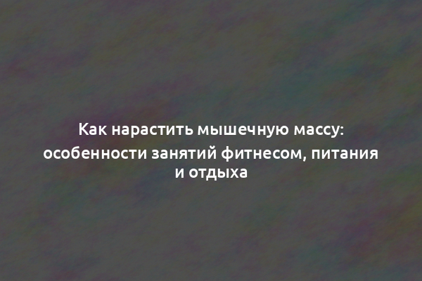Как нарастить мышечную массу: особенности занятий фитнесом, питания и отдыха