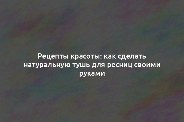 Рецепты красоты: как сделать натуральную тушь для ресниц своими руками