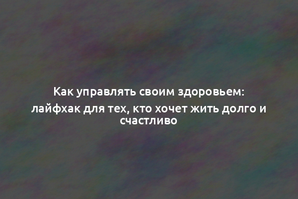 Как управлять своим здоровьем: лайфхак для тех, кто хочет жить долго и счастливо