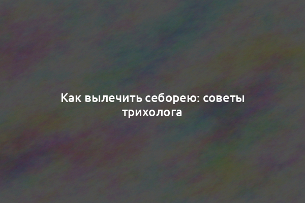 Как вылечить себорею: советы трихолога
