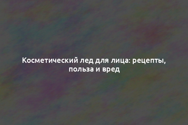 Косметический лед для лица: рецепты, польза и вред