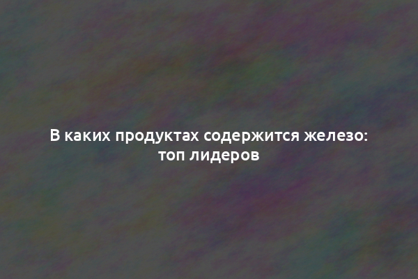 В каких продуктах содержится железо: топ лидеров