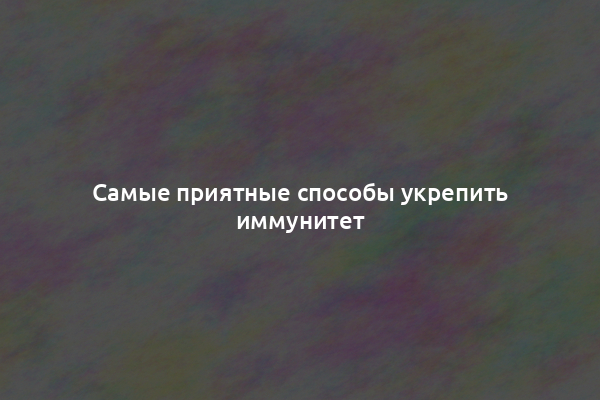 Самые приятные способы укрепить иммунитет