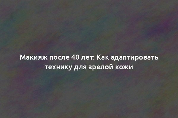 Макияж после 40 лет: Как адаптировать технику для зрелой кожи
