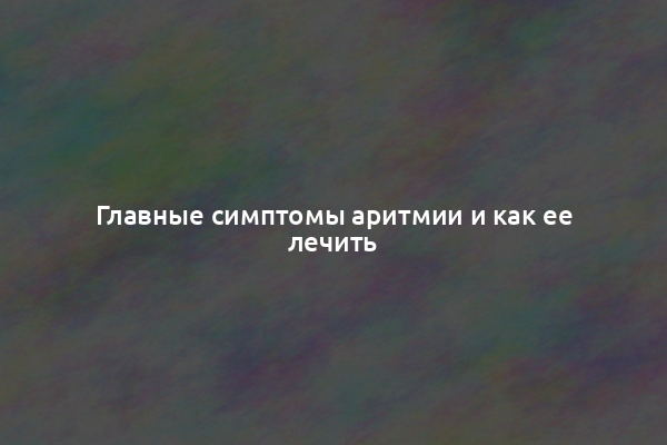 Главные симптомы аритмии и как ее лечить