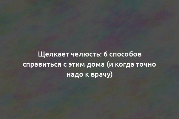 Щелкает челюсть: 6 способов справиться с этим дома (и когда точно надо к врачу)